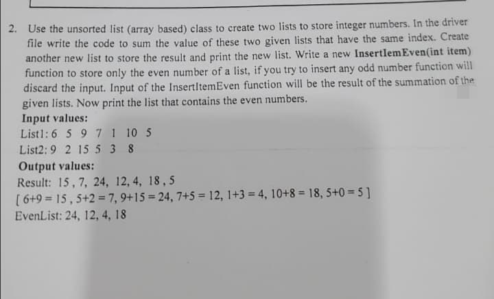 2. Use the unsorted list (array based) class to create two lists to store integer numbers. In the driver
file write the code to sum the value of these two given lists that have the same index. Create
another new list to store the result and print the new list. Write a new Insertlem Even(int item)
function to store only the even number of a list, if you try to insert any odd number function will
discard the input. Input of the InsertItemEven function will be the result of the summation of the
given lists. Now print the list that contains the even numbers.
Input values:
Listl: 6 5 9 7 1 10 5
List2: 9 2 15 5 3 8
Output values:
Result: 15, 7, 24, 12, 4, 18, 5
[6+9= 15, 5+2= 7, 9+15=24, 7+5 = 12, 1+3 = 4, 10+8 = 18,5+0=5]
EvenList: 24, 12, 4, 18