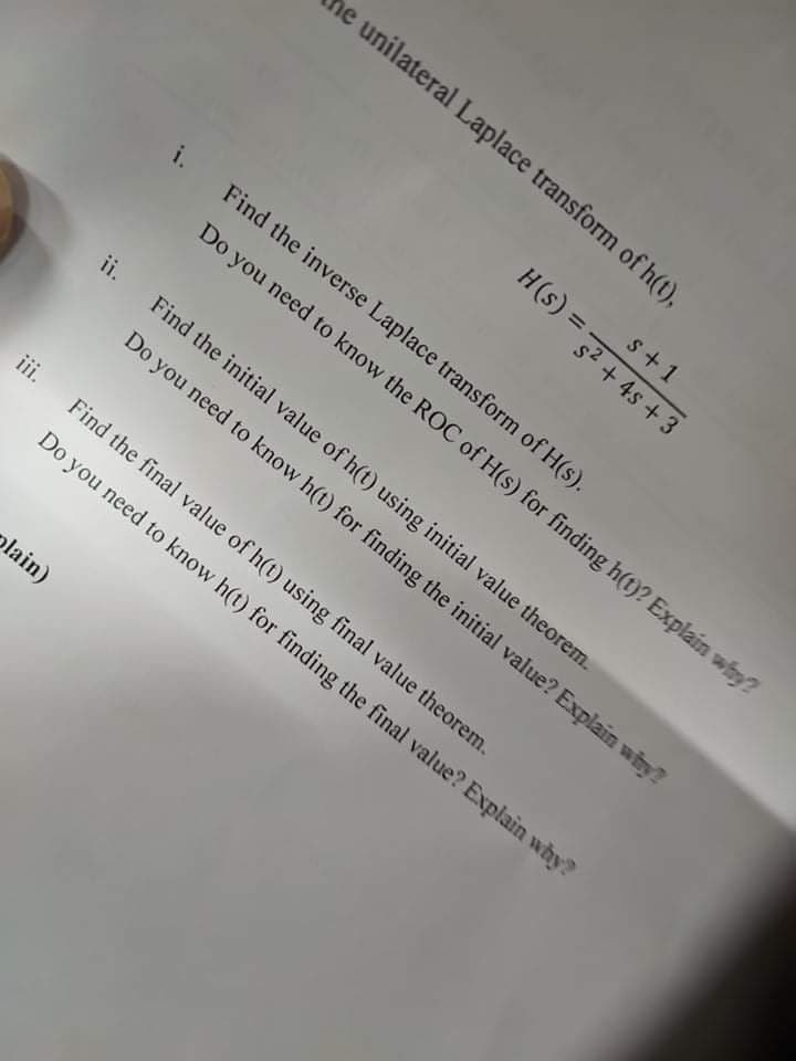 he unilateral Laplace transform of h(t),
s+1
i.
Find the inverse Laplace transform of H(s).
Do you need to know the ROC of H(s) for finding h(t)? Explain why?
ii.
Find the initial value of h(t) using initial value theorem.
Do you need to know h(t) for finding the initial value? Explain why?
iii.
Find the final value of h(t) using final value theorem.
Do you need to know h(t) for finding the final value? Explain why?
olain)
H(s) = 32 + 4s + 3
