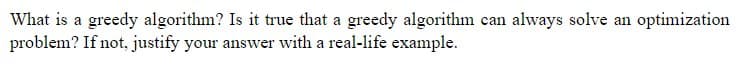 What is a greedy algorithm? Is it true that a greedy algorithm can always solve an optimization
problem? If not, justify your answer with a real-life example.