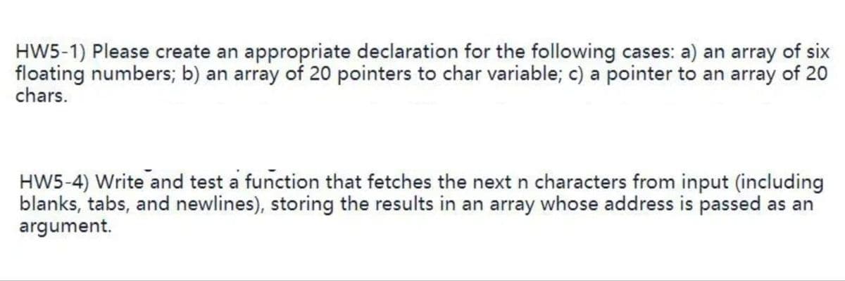 HW5-1) Please create an appropriate declaration for the following cases: a) an array of six
floating numbers; b) an array of 20 pointers to char variable; c) a pointer to an array of 20
chars.
HW5-4) Write and test a function that fetches the next n characters from input (including
blanks, tabs, and newlines), storing the results in an array whose address is passed as an
argument.
