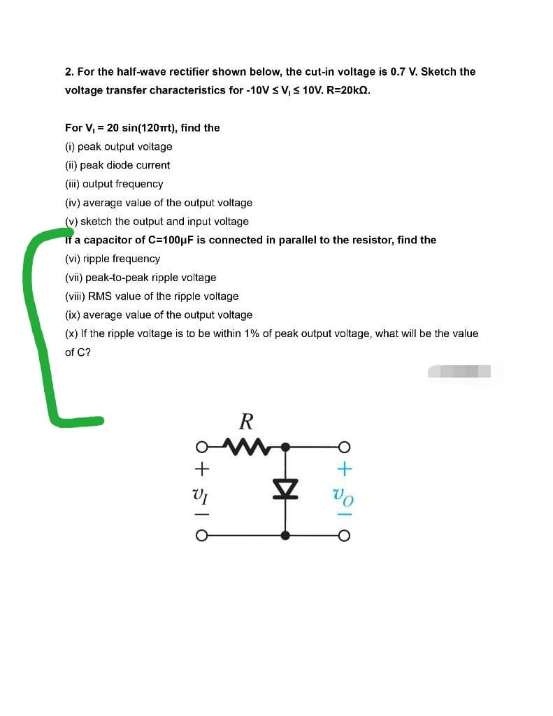 2. For the half-wave rectifier shown below, the cut-in voltage is 0.7 V. Sketch the
voltage transfer characteristics for -10V ≤ V, ≤ 10V. R=20kQ.
For V₁ = 20 sin(120πt), find the
(i) peak output voltage
(ii) peak diode current
(iii) output frequency
(iv) average value of the output voltage
(v) sketch the output and input voltage
If a capacitor of C=100μF is connected in parallel to the resistor, find the
(vi) ripple frequency
(vii) peak-to-peak ripple voltage
(viii) RMS value of the ripple voltage
(ix) average value of the output voltage
(x) If the ripple voltage is to be within 1% of peak output voltage, what will be the value
of C?
R
+516
후