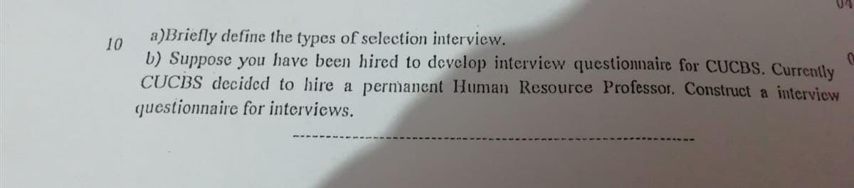 04
a)Briefly define the types of selection interview.
10
b) Suppose you have been hired to develop interview questionnaire for CUCBS, Currently
CUCBS decided to hire a permanent Human Resource Professor. Construct a intervicw
questionnaire for interviews.
