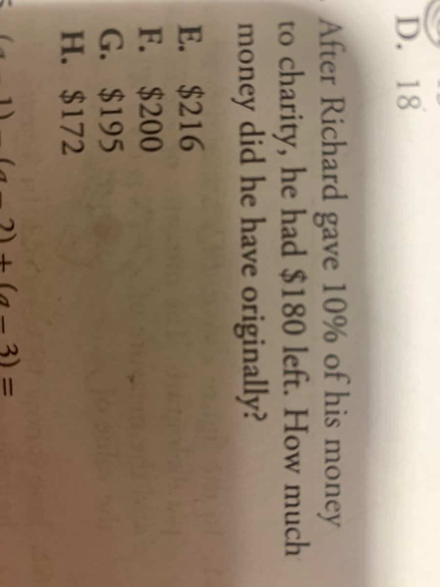 3)
D. 18
After Richard gave 10% of his money
to charity, he had $180 left. How much
money did he have originally?
E. $216
F. $200
G. $195
H. $172
