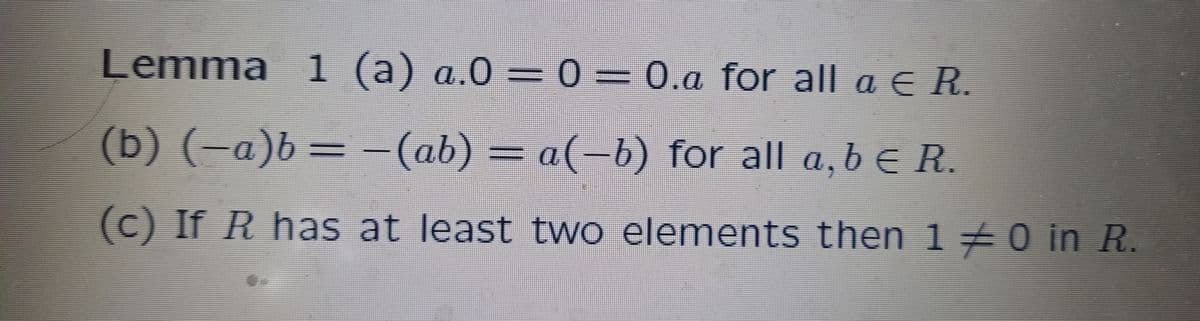 Lemma 1 (a) a.0 = 0 = 0.a for all a ¤ R.
(b) (-a)b = −(ab) = a(−b) for all a,b € R.
(c) If R has at least two elements then 1 ‡ 0 in R.