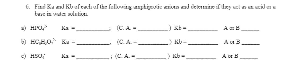 6. Find Ka and Kb of each of the following amphiprotic anions and determine if they act as an acid or a
base in water solution.
а) НРО-
Ka =
(С.А. 3D
Kb =
A or B
b) HC,H;0, Ka =
(C. A. =
) Kb =
A or B
c) HSO;
Ka =
: (C. A. =
Kb =
A or B
