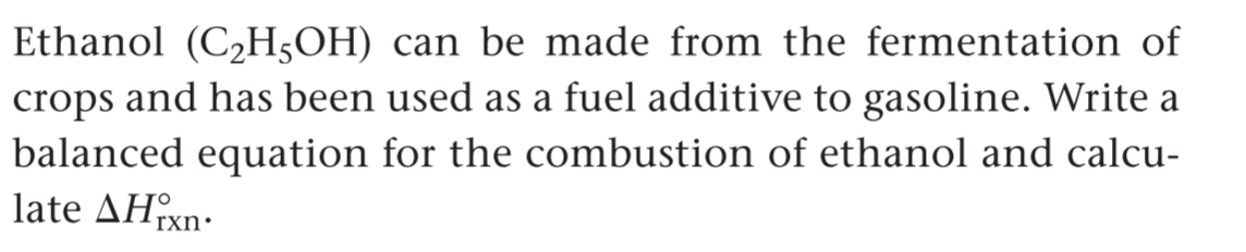 Ethanol (C2H5OH) can be made from the fermentation of
crops and has been used as a fuel additive to gasoline. Write a
balanced equation for the combustion of ethanol and calcu-
late ΔΗn.
