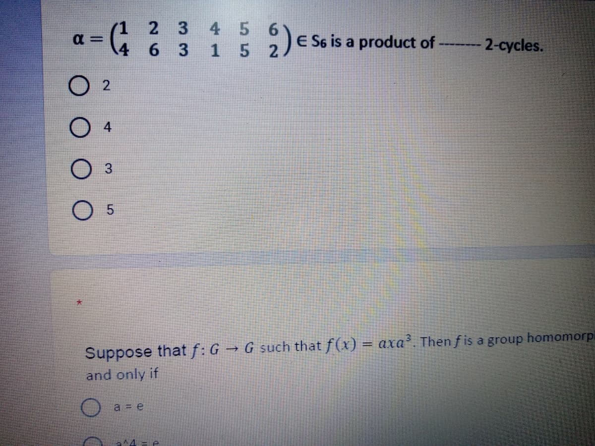 (1
2 3 4 56
6 3
15 2
E S6 is a product of -
-- 2-cycles.
4
5.
Suppose that f: G→ G such that f(x) = axa. Then f is a group homomorp
and only if
%3D
a = e
