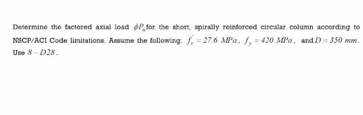 Determine the factored axial load oP,for the short, spirally reinforced circular column according to
NSCP/ACI Code limitations. Assume the following: f. = 27.6 MPa, f, = 420 MPa, and D= 350 mm.
Use 8- D28.
