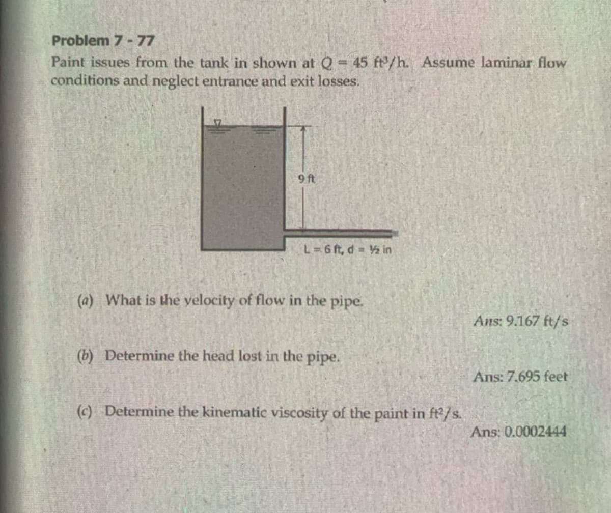 Problem 7 - 77
Paint issues from the tank in shown at Q = 45 ft/h. Assume laminar flow
conditions and neglect entrance and exit losses.
9 ft
L=6 ft, d 2 in
(a) What is the yelocity of flow in the pipe.
Ans: 9.167 ft/s
(b) Determine the head lost in the pipe.
Ans: 7.695 feet
(c) Determine the kinematic viscosity of the paint in ft2/s.
Ans: 0.0002444
