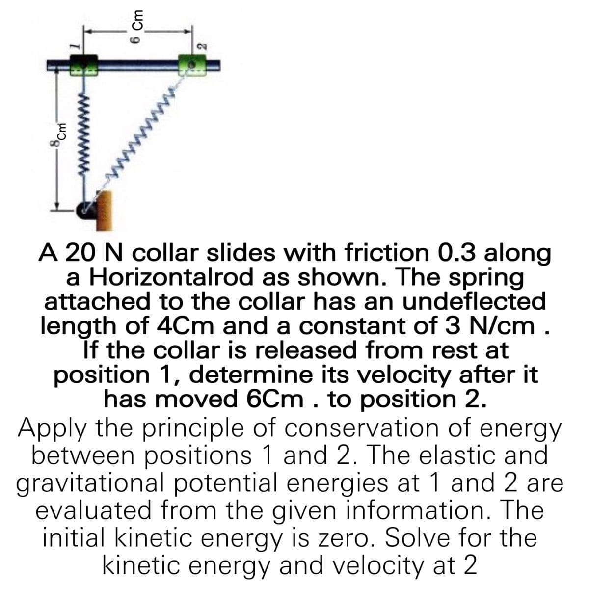 A 20 N collar slides with friction 0.3 along
a Horizontalrod as shown. The spring
attached to the collar has an undeflected
length of 4Cm and a constant of 3 N/cm .
If the collar is released from rest at
position 1, determine its velocity after it
has moved 6Cm . to position 2.
Apply the principle of conservation of energy
between positions 1 and 2. The elastic and
gravitational potential energies at 1 and 2 are
evaluated from the given information. The
initial kinetic energy is zero. Solve for the
kinetic energy and velocity at 2
2.
6 Cm
8,
