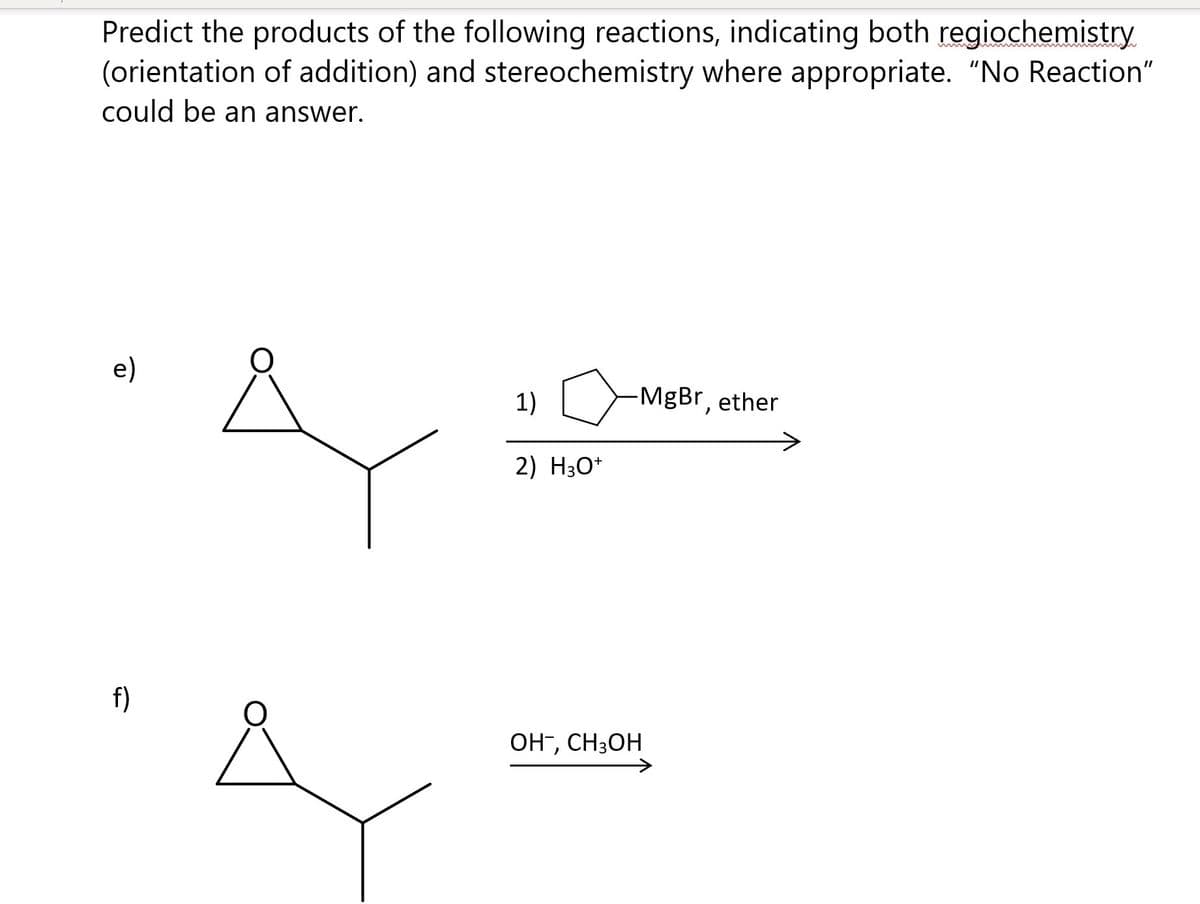 Predict the products of the following reactions, indicating both regiochemistry
(orientation of addition) and stereochemistry where appropriate. "No Reaction"
could be an answer.
e)
1)
MgBr, ether
2) H30*
f)
OH", CH3OH
