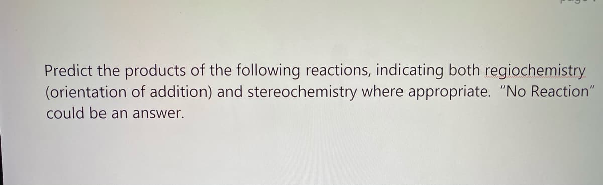 Predict the products of the following reactions, indicating both regiochemistry
(orientation of addition) and stereochemistry where appropriate. "No Reaction"
could be an answer.
