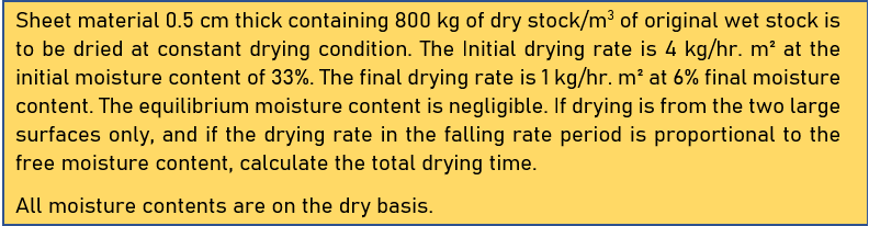 Sheet material 0.5 cm thick containing 800 kg of dry stock/m³ of original wet stock is
to be dried at constant drying condition. The Initial drying rate is 4 kg/hr. m² at the
initial moisture content of 33%. The final drying rate is 1 kg/hr. m² at 6% final moisture
content. The equilibrium moisture content is negligible. If drying is from the two large
surfaces only, and if the drying rate in the falling rate period is proportional to the
free moisture content, calculate the total drying time.
All moisture contents are on the dry basis.