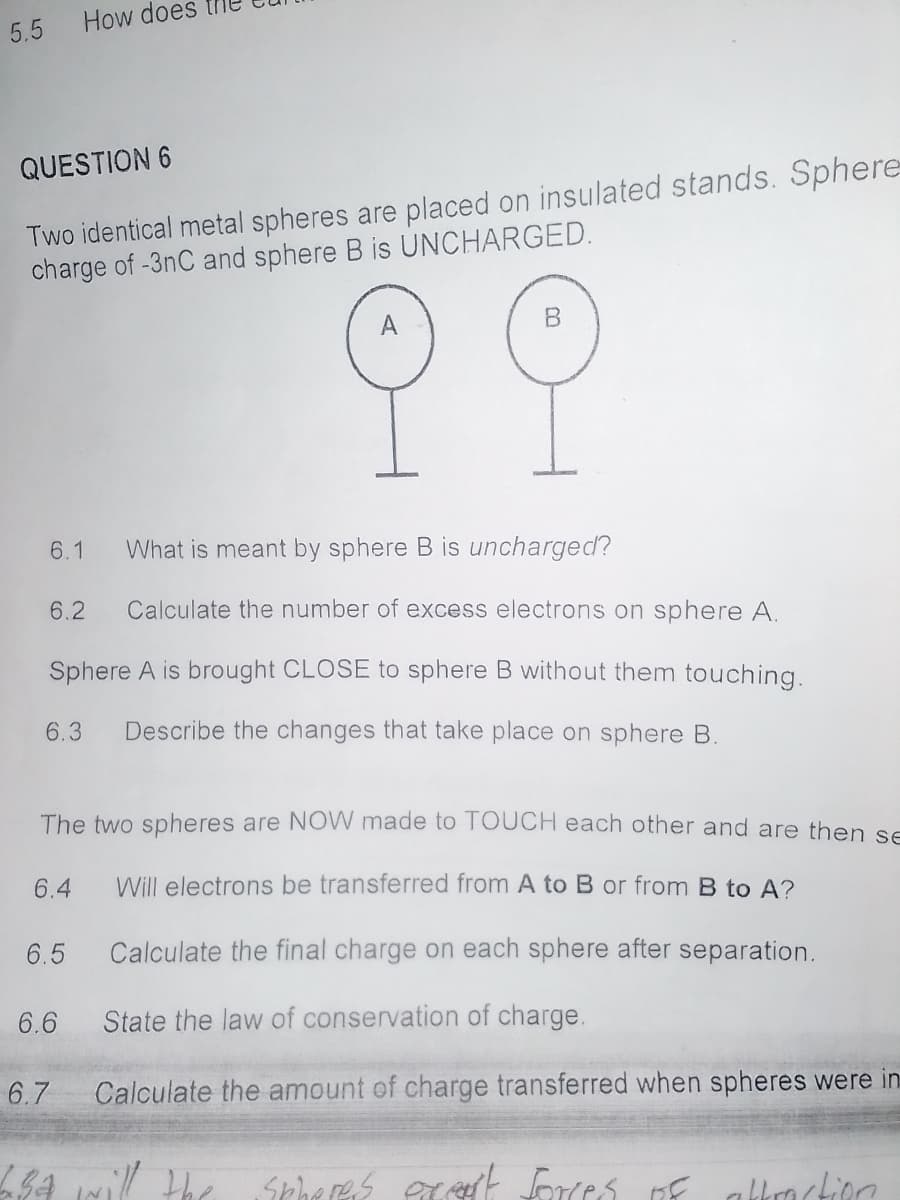 5.5 How does
QUESTION 6
Two identical metal spheres are placed on insulated stands. Sphere
charge of -3nC and sphere B is UNCHARGED.
A
6.1
What is meant by sphere B is uncharged?
6.2
Calculate the number of excess electrons on sphere A.
Sphere A is brought CLOSE to sphere B without them touching.
6.3
Describe the changes that take place on sphere B.
The two spheres are NOW made to TOUCH each other and are then se
6.4
Will electrons be transferred from A to B or from B to A?
6.5
Calculate the final charge on each sphere after separation.
6.6
State the law of conservation of charge.
6.7
Calculate the amount of charge transferred when spheres were in
LSA will the Spheres ecsrt forces nf
E albrockion
