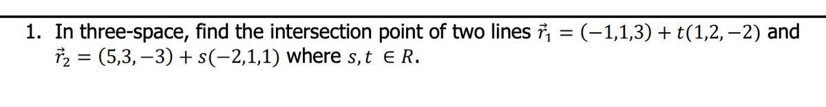 1. In three-space, find the intersection point of two lines ₁ = (−1,1,3) + t(1,2,−2) and
r₂ = (5,3,−3) + s(−2,1,1) where s, t E R.