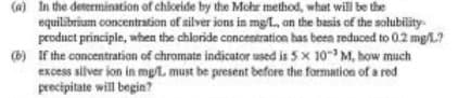 (a) In the determination of chloride by the Mohr method, what will be the
equilibrium concentration of silver ions in mg/L., on the basis of the solubility
product principle, when the chloride concentration has been reduced to 0.2 mg/L?
(b) If the concentration of chromate indicator used is 5 x 10-3 M, how much
excess silver ion in mg/L. must be present before the formation of a red
precipitate will begin?