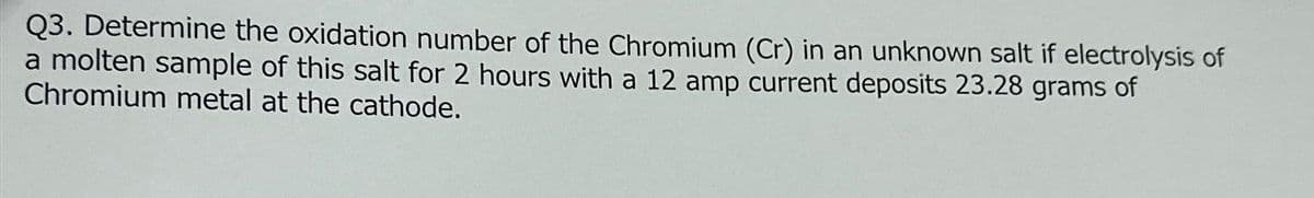 Q3. Determine the oxidation number of the Chromium (Cr) in an unknown salt if electrolysis of
a molten sample of this salt for 2 hours with a 12 amp current deposits 23.28 grams of
Chromium metal at the cathode.