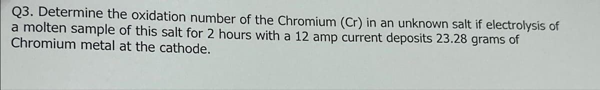 Q3. Determine the oxidation number of the Chromium (Cr) in an unknown salt if electrolysis of
a molten sample of this salt for 2 hours with a 12 amp current deposits 23.28 grams of
Chromium metal at the cathode.