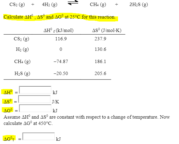 CS2 (g)
4H2 (g)
CH: (g)
2H2S (g)
+
Calculate AH°, AS° and AG° at 25°C for this reaction.
AH° : (kJ/mol)
AS° (J/mol·K)
CS2 (g)
237.9
116.9
H2 (g)
130.6
CH4 (g)
-74.87
186.1
H2S (g)
-20.50
205.6
AH
kJ
AS
J/K
AG
Assume AH° and ASº are constant with respect to a change of temperature. Now
calculate AG° at 450°C.
kJ
AG°T
kJ
