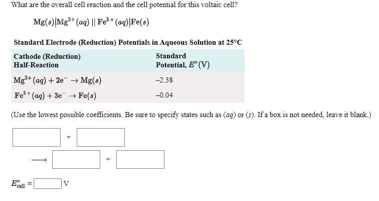 What are the overall cell reaction and the cell potential for this voltaic cell?
Mg(s)|Mg2+ (ag) || Fe+ (ag) Fe(s)
Standard Electrode (Reduction) Potentials in Aqueous Solution at 25°C
Standard
Cathode (Reduction)
Half-Reaction
Potential, E" (V)
Mg+ (aq) + 2e Mg(s)
-2.38
Fe+ (ag) + 3e Fe(s)
-0.04
(Use the lowest possible coefficients. Be sure to specify states such as (ag) or (s). If a box is not needed, leave it blank.)
Ee
cell
