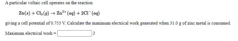 A particular voltaic cell operates on the reaction
Zn(s) + Cl2 (9) → Zn?+ (ag) + 2C1 (ag)
giving a cell potential of 0.753 V. Calculate the maximum electrical work generated when 31.0 g of zinc metal is consumed.
Maximum electrical work =
J
