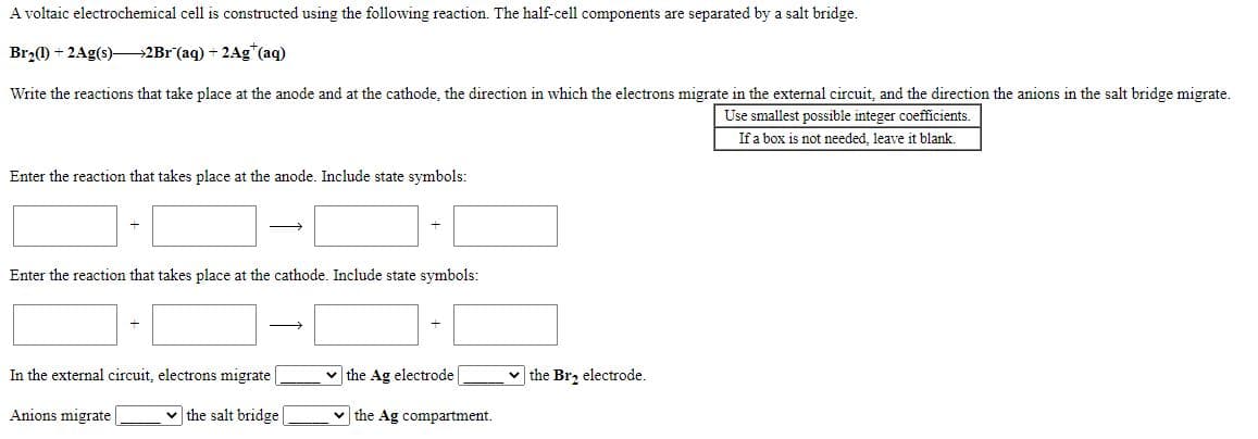 A voltaic electrochemical cell is constructed using the following reaction. The half-cell components are separated by a salt bridge.
Br,0) + 2Ag(s)–2Br (aq) + 2Ag*(aq)
Write the reactions that take place at the anode and at the cathode, the direction in which the electrons migrate in the external circuit, and the direction the anions in the salt bridge migrate.
Use smallest possible integer coefficients.
If a box is not needed, leave it blank.
Enter the reaction that takes place at the anode. Include state symbols:
Enter the reaction that takes place at the cathode. Include state symbols:
>
In the external circuit, electrons migrate
v the Ag electrode
v the Br, electrode.
Anions migrate
v the salt bridge
the Ag compartment.
