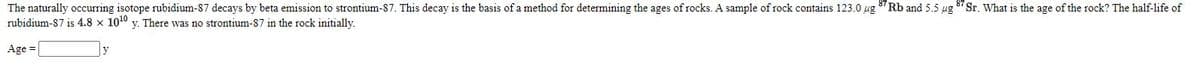 The naturally occurring isotope rubidium-87 decays by beta emission to strontium-87. This decay is the basis of a method for determining the ages of rocks. A sample of rock contains 123.0 ug 8" Rb and 5.5 ug 8 Sr. What is the age of the rock? The half-life of
rubidium-87 is 4.8 x 1010 y. There was no strontium-87 in the rock initially.
Age =
