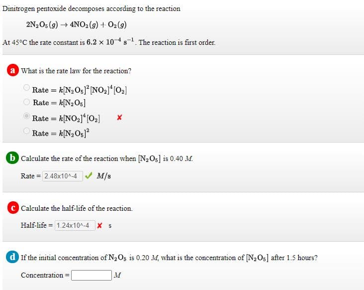 Dinitrogen pentoxide decomposes according to the reaction
2N2O5 (g) → 4NO2 (9) + O2(9)
At 45°C the rate constant is 6.2 x 104s1. The reaction is first order.
a What is the rate law for the reaction?
Rate = k[N2Og]° [NO21*[O2]
Rate = k[N2O5]
Rate = k[NO2]*[O2]
Rate = k[N,O;]?
b Calculate the rate of the reaction when [N2O5] is 0.40 M.
Rate = 2.48x10^-4 M/s
C Calculate the half-life of the reaction.
Half-life = 1.24x10^-4 x s
d If the initial concentration of N2 O, is 0.20 M, what is the concentration of [N2O5] after 1.5 hours?
Concentration =
M
