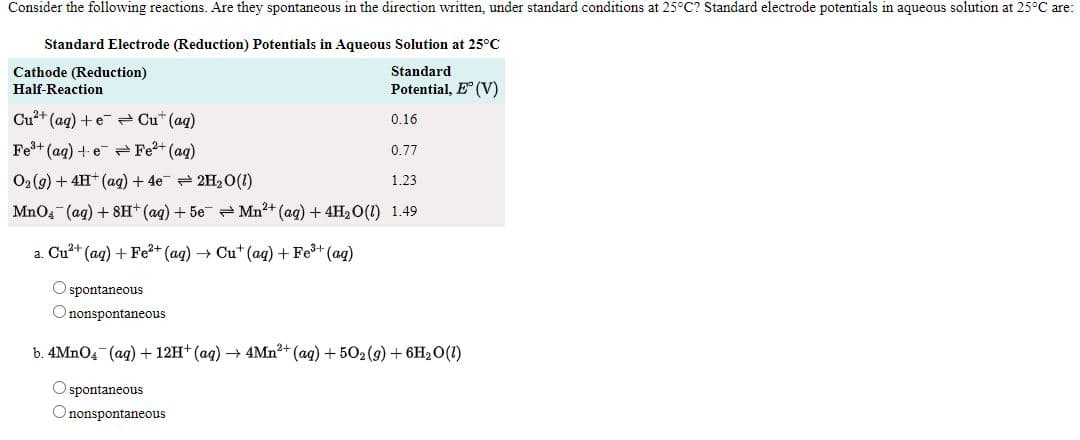 Consider the following reactions. Are they spontaneous in the direction written, under standard conditions at 25°C? Standard electrode potentials in aqueous solution at 25°C are:
Standard Electrode (Reduction) Potentials in Aqueous Solution at 25°C
Cathode (Reduction)
Standard
Half-Reaction
Potential, E (V)
Cu²+ (ag) +e Cu* (aq)
0.16
Fe+ (ag) + e Fe2+ (ag)
0.77
O2 (9) + 4H (ag) + 4e - 2H20(1)
1.23
MnO4 (ag) + 8H* (aq) + 5e = Mn?+ (ag) + 4H2 0(1) 1.49
a. Cu?+ (ag) + Fe?+ (ag) → Cu* (aq) + Fe+ (ag)
O spontaneous
O nonspontaneous
b. 4MNO4 (ag) + 12H* (ag) → 4Mn?+ (ag) + 502(9) + 6H2O(1)
O spontaneous
Ononspontaneous
