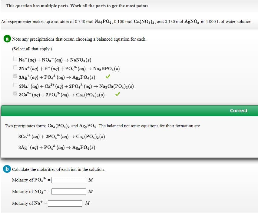 This question has multiple parts. Work all the parts to get the most points.
An experimenter makes up a solution of 0.340 mol Nag PO4, 0.100 mol Ca(NO3)2, and 0.130 mol AgNO, in 4.000 L of water solution.
a Note any precipitations that occur, choosing a balanced equation for each.
(Select all that apply.)
O Na+ (ag) + NO3 (ag) → NANO3 (s)
O 2Na* (ag) + H* (ag) +PO, (ag) → Na, HPO4(s)
3Ag+ (ag) + PO (ag) → Ag3 PO4(s)
3-
2Na* (ag) + Ca?+ (aq) + 2PO,* (ag) → Na2 Ca(PO4)2(s)
3Ca2+ (aq) + 2PO,* (ag) → Cas (PO4)2 (s)
Correct
Two precipitates form: Caz (PO, )2 and Ag; PO4. The balanced net ionic equations for their formation are
3Ca+ (ag) + 2PO, (ag) → Cas (P2(s)
3Ag* (ag) + PO,* (aq) A83PO4(s)
b Calculate the molarities of each ion in the solution.
Molarity of PO,
M
Molarity of NO3
M
Molarity of Na+ =
M
