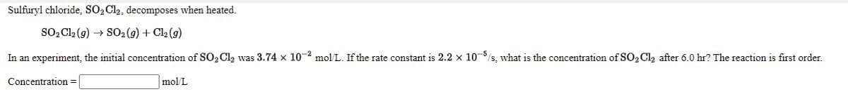 Sulfuryl chloride, SO2 Cl2, decomposes when heated.
So, Cl2 (g) → SO2 (9) + Cl2 (9)
In an experiment, the initial concentration of SO, Cl, was 3.74 x 10-2 mol L. If the rate constant is 2.2 x 10-5/s, what is the concentration of S0, Cl, after 6.0 hr? The reaction is first order.
Concentration =
mol/L
