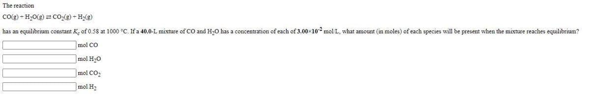 The reaction
Co(g) + H20(g) z cO2(g) + H2(g)
has an equilibrium constant K, of 0.58 at 1000 °C. If a 40.0-L mixture of CO and H,0 has a concentration of each of 3.00×10 mol/L, what amount (in moles) of each species will be present when the mixture reaches equilibrium?
mol CO
mol H,0
mol CO2
mol H2
