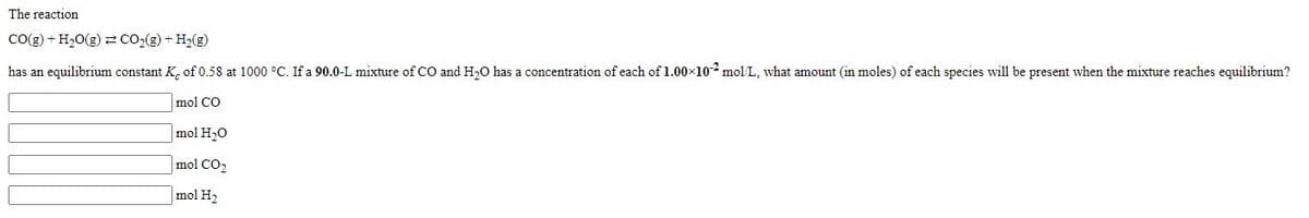 The reaction
Co(g) + H20(g) 2 CO2(g) + H,(g)
has an equilibrium constant K, of 0.58 at 1000 °C. If a 90.0-L mixture of CO and H,O has a concentration of each of 1.00x102 mol L, what amount (in moles) of each species will be present when the mixture reaches equilibrium?
mol CO
mol H20
mol CO2
mol H2
