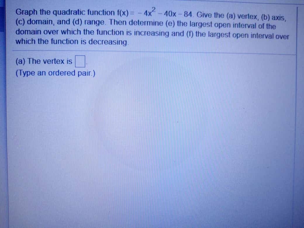 Graph the quadratic function f(x) = - 4x - 40x -84. Give the (a) vertex, (b) axis,
(c) domain, and (d) range. Then determine (e) the largest open interval of the
domain over which the function is increasing and (f) the largest open interval over
which the function is decreasing
(a) The vertex is
(Type an ordered pair.)
