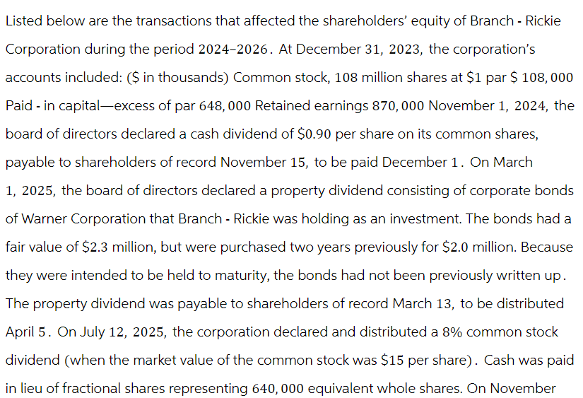 Listed below are the transactions that affected the shareholders' equity of Branch - Rickie
Corporation during the period 2024-2026. At December 31, 2023, the corporation's
accounts included: ($ in thousands) Common stock, 108 million shares at $1 par $ 108,000
Paid - in capital-excess of par 648,000 Retained earnings 870,000 November 1, 2024, the
board of directors declared a cash dividend of $0.90 per share on its common shares,
payable to shareholders of record November 15, to be paid December 1. On March
1, 2025, the board of directors declared a property dividend consisting of corporate bonds
of Warner Corporation that Branch - Rickie was holding as an investment. The bonds had a
fair value of $2.3 million, but were purchased two years previously for $2.0 million. Because
they were intended to be held to maturity, the bonds had not been previously written up.
The property dividend was payable to shareholders of record March 13, to be distributed
April 5. On July 12, 2025, the corporation declared and distributed a 8% common stock
dividend (when the market value of the common stock was $15 per share). Cash was paid
in lieu of fractional shares representing 640,000 equivalent whole shares. On November