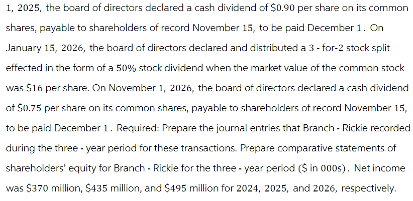 1, 2025, the board of directors declared a cash dividend of $0.90 per share on its common
shares, payable to shareholders of record November 15, to be paid December 1. On
January 15, 2026, the board of directors declared and distributed a 3-for-2 stock split
effected in the form of a 50% stock dividend when the market value of the common stock
was $16 per share. On November 1, 2026, the board of directors declared a cash dividend
of $0.75 per share on its common shares, payable to shareholders of record November 15,
to be paid December 1. Required: Prepare the journal entries that Branch - Rickie recorded
during the three-year period for these transactions. Prepare comparative statements of
shareholders' equity for Branch - Rickie for the three-year period ($ in 000s). Net income
was $370 million, $435 million, and $495 million for 2024, 2025, and 2026, respectively.