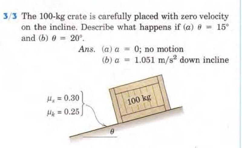 3/3 The 100-kg crate is carefully placed with zero velocity
on the incline. Describe what happens if (a) 0 = 15°
and (b) 0 = 20°.
Ans. (a) a =
0; no motion
(b) a = 1.051 m/s² down incline
Hg = 0.30
H = 0.25
0
100 kg