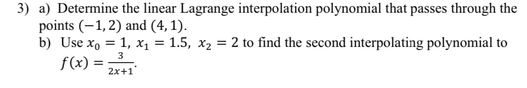 3) a) Determine the linear Lagrange interpolation polynomial that passes through the
points (-1, 2) and (4,1).
b) Use x₁ = 1, x₁ = 1.5, x₂ = 2 to find the second interpolating polynomial to
3
f(x) =
2x+1