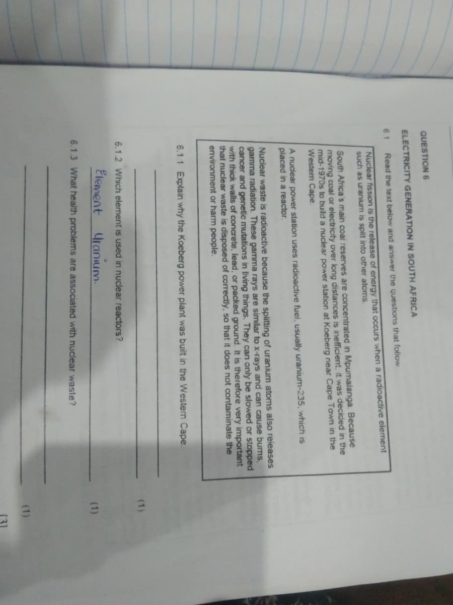 QUESTION 6
ELECTRICITY GENERATION IN SOUTH AFRICA
6.1
Read the text below and answer the questions that follow.
Nuclear fission is the release of energy that occurs when a radioactive element
such as uranium is split into other atoms.
South Africa's main coal reserves are concentrated in Mpumalanga. Because
moving coal or electricity over long distances is inefficient, it was decided in the
mid-1970s to build a nuclear power station at Koeberg near Cape Tawn in the
Westem Cape.
A nuclear power station uses radicactive fuel, usually uranium-235, which is
placed in a reactor.
Nuclear waste is radioactive because the splitting of uranium atoms also reieases
gamma radiation. These gamma rays are similar to x-rays and can cause bums,
cancer and genetic mutations in living things. They can only be slowed or stopped
thick walls of concrete, lead, or packed ground. It is therefore very important
that nuclear waste is disposed of correctly, so that it does not contaminate the
environment or harm people.
6.1.1 Explain why the Koeberg power plant was built in the Westen Cape.
(1)
6.1.2 Which element
used in nuclear reactors?
Element
Uranium.
(1)
6.1.3 What health problems are associated with nuclear waste?
(1)
