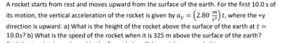 A rocket starts from rest and moves upward from the surface of the earth. For the first 10.0 s of
its motion, the vertical acceleration of the rocket is given by a, = (2.80 ) t, where the +y
direction is upward. a) What is the height of the rocket above the surface of the earth at t =
10.0s? b) What is the speed of the rocket when it is 325 m above the surface of the earth?

