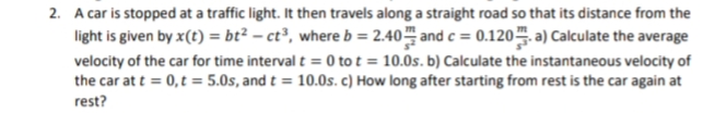 2. A car is stopped at a traffic light. It then travels along a straight road so that its distance from the
light is given by x(t) = bt² – ct³, where b = 2.40 and c = 0.120. a) Calculate the average
velocity of the car for time interval t = 0 to t = 10.0s. b) Calculate the instantaneous velocity of
the car at t = 0,t = 5.0s, and t = 10.0s. c) How long after starting from rest is the car again at
rest?
