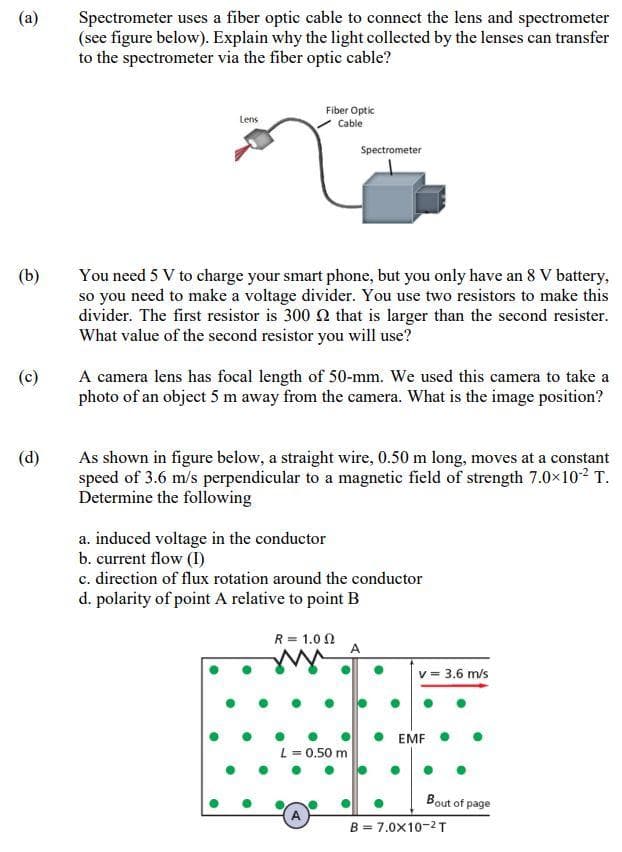 Spectrometer uses a fiber optic cable to connect the lens and spectrometer
(see figure below). Explain why the light collected by the lenses can transfer
to the spectrometer via the fiber optic cable?
(a)
Fiber Optic
Cable
Lens
Spectrometer
(b)
You need 5 V to charge your smart phone, but you only have an 8 V battery,
so you need to make a voltage divider. You use two resistors to make this
divider. The first resistor is 300 Q that is larger than the second resister.
What value of the second resistor you will use?
A camera lens has focal length of 50-mm. We used this camera to take a
photo of an object 5 m away from the camera. What is the image position?
(c)
As shown in figure below, a straight wire, 0.50 m long, moves at a constant
speed of 3.6 m/s perpendicular to a magnetic field of strength 7.0x102 T.
Determine the following
(d)
a. induced voltage in the conductor
b. current flow (I)
c. direction of flux rotation around the conductor
d. polarity of point A relative to point B
R = 1.0 0
= 3.6 m/s
EMF
L = 0.50 m
Bout of page
B = 7.0x10-2T
