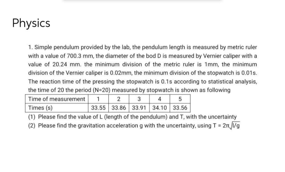 Physics
1. Simple pendulum provided by the lab, the pendulum length is measured by metric ruler
with a value of 700.3 mm, the diameter of the bod D is measured by Vernier caliper with a
value of 20.24 mm. the minimum division of the metric ruler is 1mm, the minimum
division of the Vernier caliper is 0.02mm, the minimum division of the stopwatch is 0.01s.
The reaction time of the pressing the stopwatch is 0.1s according to statistical analysis,
the time of 20 the period (N=20) measured by stopwatch is shown as following
4 5
33.55 33.86 33.91 34.10 33.56
Time of measurement
1
2
3
Times (s)
(1) Please find the value of L (length of the pendulum) and T, with the uncertainty
(2) Please find the gravitation acceleration g with the uncertainty, using T 2n 1/g
