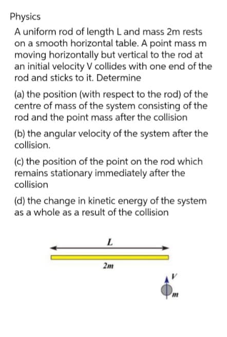 Physics
A uniform rod of length Land mass 2m rests
on a smooth horizontal table. A point mass m
moving horizontally but vertical to the rod at
an initial velocity V collides with one end of the
rod and sticks to it. Determine
(a) the position (with respect to the rod) of the
centre of mass of the system consisting of the
rod and the point mass after the collision
(b) the angular velocity of the system after the
collision.
(c) the position of the point on the rod which
remains stationary immediately after the
collision
(d) the change in kinetic energy of the system
as a whole as a result of the collision
2m
