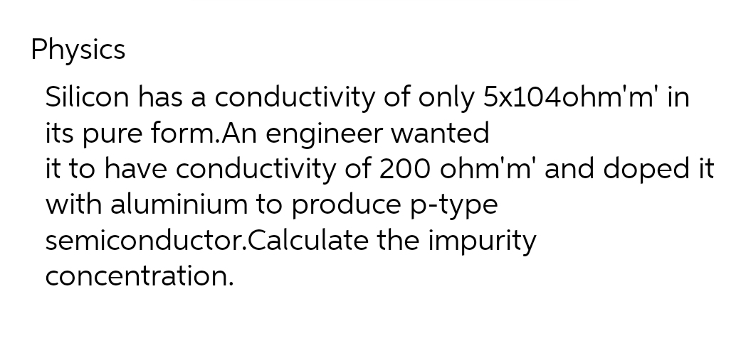 Physics
Silicon has a conductivity of only 5x104ohm'm' in
its pure form.An engineer wanted
it to have conductivity of 200 ohm'm' and doped it
with aluminium to produce p-type
semiconductor.Calculate the impurity
concentration.
