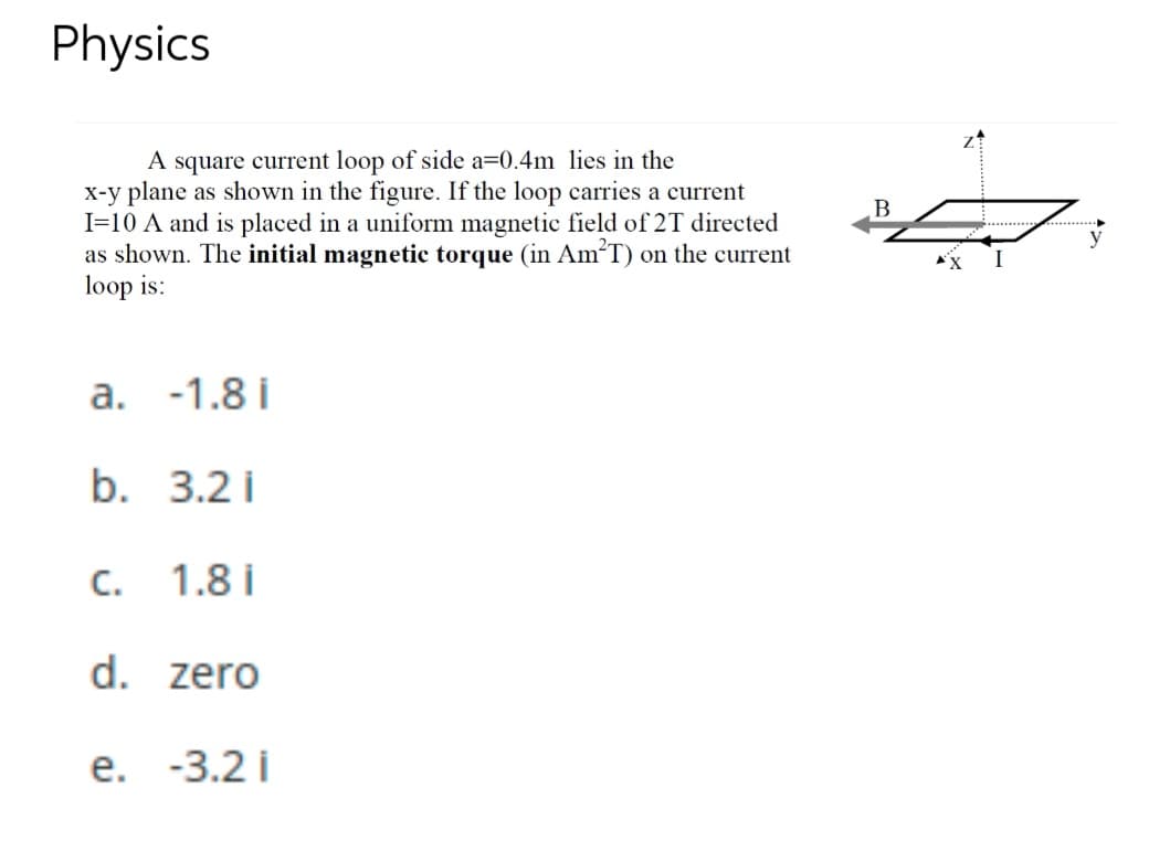 Physics
A square current loop of side a=0.4m lies in the
x-y plane as shown in the figure. If the loop carries a current
I=10 A and is placed in a uniform magnetic field of 2T directed
as shown. The initial magnetic torque (in AmT) on the current
loop is:
..........
y
a. -1.8 i
b. 3.2 i
C.
1.8 i
d. zero
е. -3.2і
