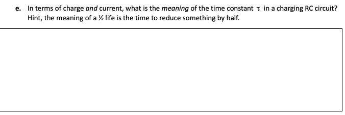 e. In terms of charge and current, what is the meaning of the time constant t in a charging RC circuit?
Hint, the meaning of a % life is the time to reduce something by half.
