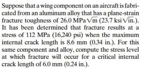 Suppose that a wing component on an aircraft is fabri-
cated from an aluminum alloy that has a plane-strain
fracture toughness of 26.0 MPa Vm (23.7 ksi Vin.).
It has been determined that fracture results at a
stress of 112 MPa (16,240 psi) when the maximum
internal crack length is 8.6 mm (0.34 in.). For this
same component and alloy, compute the stress level
at which fracture will occur for a critical internal
crack length of 6.0 mm (0.24 in.).
