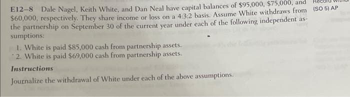 cord wi
E12-8 Dale Nagel, Keith White, and Dan Neal have capital balances of $95,000, $75,000, and
$60,000, respectively. They share income or loss on a 4:3:2 basis. Assume White withdraws from (SO 5) AP
the partnership on September 30 of the current year under each of the following independent as-
sumptions:
1. White is paid $85,000 cash from partnership assets.
2. White is paid $69,000 cash from partnership assets.
Instructions
Journalize the withdrawal of White under each of the above assumptions.