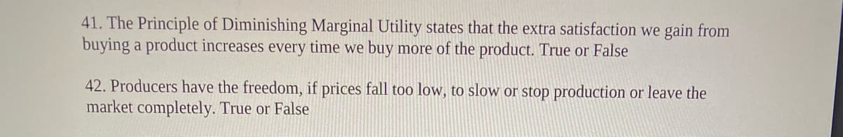 41. The Principle of Diminishing Marginal Utility states that the extra satisfaction we gain from
buying a product increases every time we buy more of the product. True or False
42. Producers have the freedom, if prices fall too low, to slow or stop production or leave the
market completely. True or False
